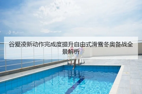 谷爱凌新动作完成度提升自由式滑雪冬奥备战全景解析