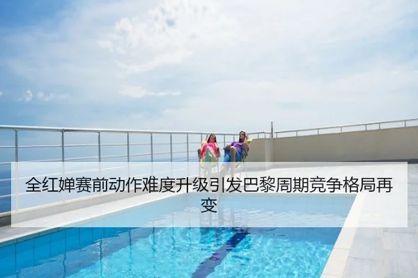 全红婵赛前动作难度升级引发巴黎周期竞争格局再变