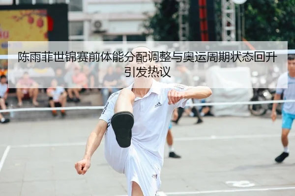 陈雨菲世锦赛前体能分配调整与奥运周期状态回升引发热议