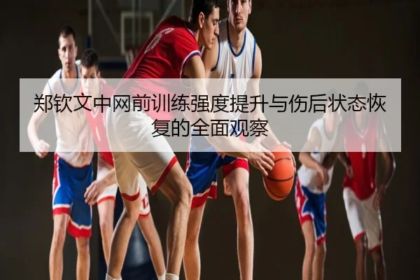郑钦文中网前训练强度提升与伤后状态恢复的全面观察